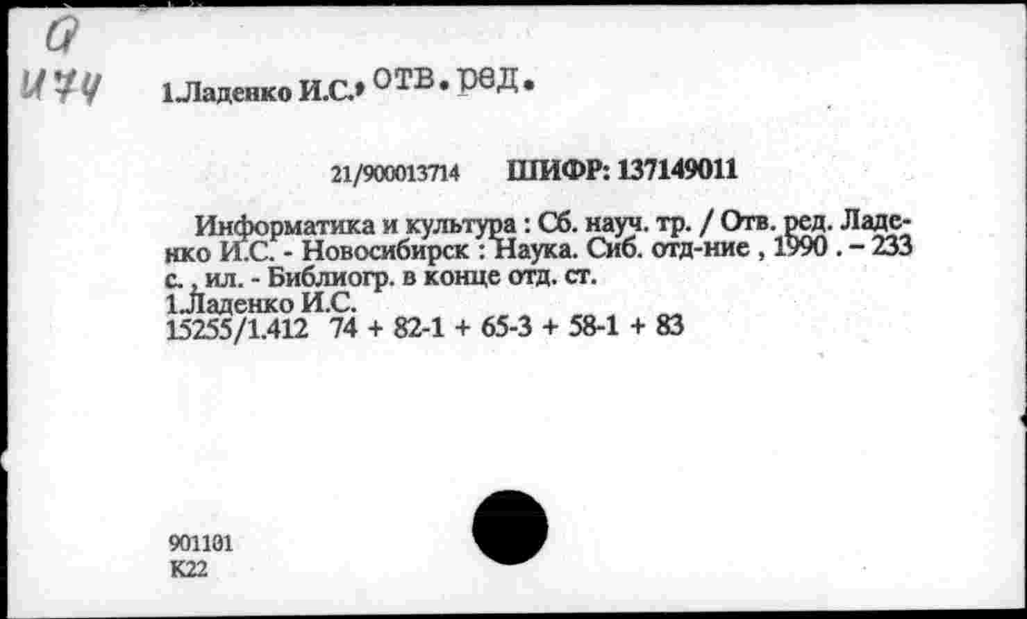 ﻿У ЧУ 1ЛаДенкоИ.СЛ°ТВ.рвД
21/900013714 ШИФР: 137149011
Информатика и культура: Сб. науч. тр. / Отв. ред. Ладе-нко И.С. - Новосибирск : Наука. Сиб. отд-ние , 1990 . - 233 с., ил. - Библиогр. в конце отд. ст.
1 .Ладенко И.С.
15255/1.412 74 + 82-1 + 65-3 + 58-1 + 83
901101 К22